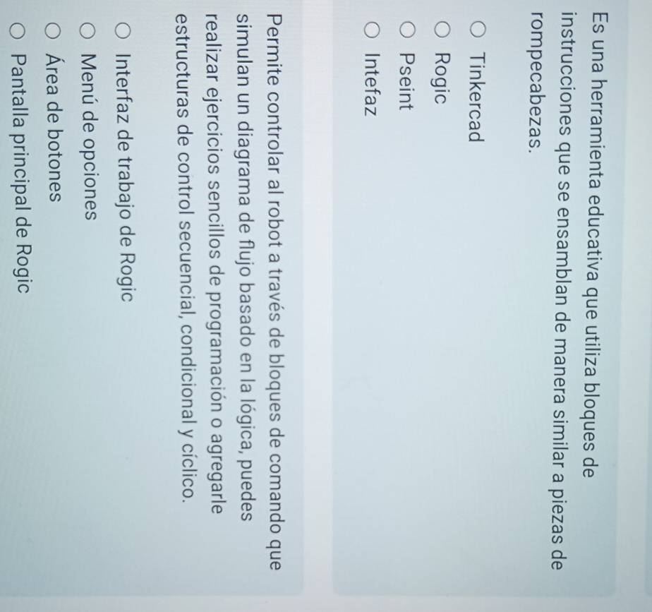 Es una herramienta educativa que utiliza bloques de 
instrucciones que se ensamblan de manera similar a piezas de 
rompecabezas. 
Tinkercad 
Rogic 
Pseint 
Intefaz 
Permite controlar al robot a través de bloques de comando que 
simulan un diagrama de flujo basado en la lógica, puedes 
realizar ejercicios sencillos de programación o agregarle 
estructuras de control secuencial, condicional y cíclico. 
Interfaz de trabajo de Rogic 
Menú de opciones 
Área de botones 
Pantalla principal de Rogic
