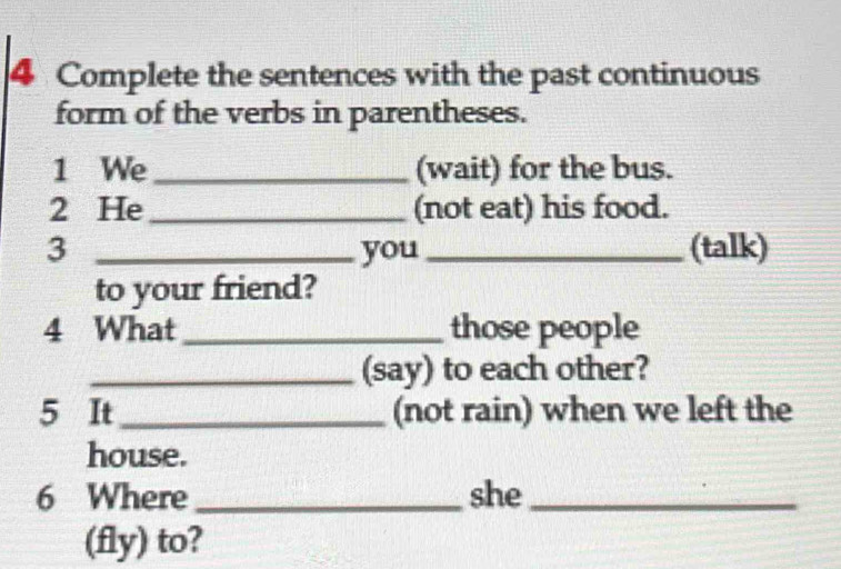 Complete the sentences with the past continuous 
form of the verbs in parentheses. 
1 We_ (wait) for the bus. 
2 He_ (not eat) his food. 
3 _you_ (talk) 
to your friend? 
4 What _those people 
_(say) to each other? 
5 It (not rain) when we left the 
house. 
6 Where she_ 
(fly) to?