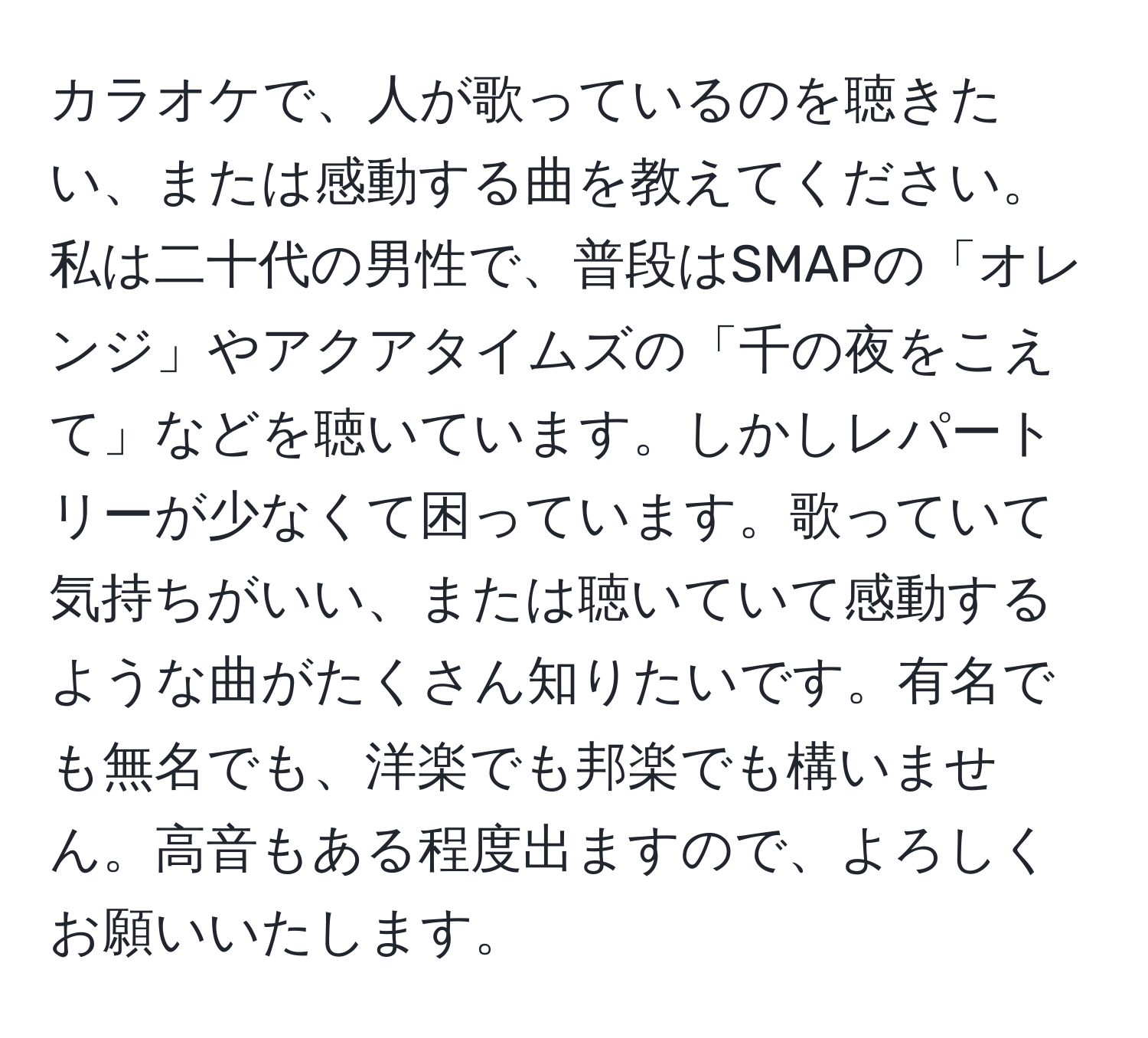 カラオケで、人が歌っているのを聴きたい、または感動する曲を教えてください。私は二十代の男性で、普段はSMAPの「オレンジ」やアクアタイムズの「千の夜をこえて」などを聴いています。しかしレパートリーが少なくて困っています。歌っていて気持ちがいい、または聴いていて感動するような曲がたくさん知りたいです。有名でも無名でも、洋楽でも邦楽でも構いません。高音もある程度出ますので、よろしくお願いいたします。