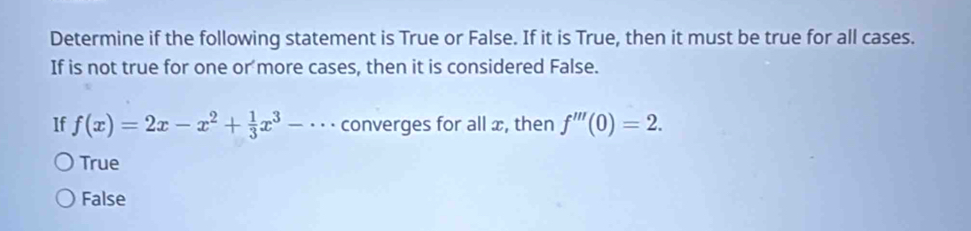 Determine if the following statement is True or False. If it is True, then it must be true for all cases.
If is not true for one or more cases, then it is considered False.
If f(x)=2x-x^2+ 1/3 x^3-·s converges for all x, then f'''(0)=2.
True
False