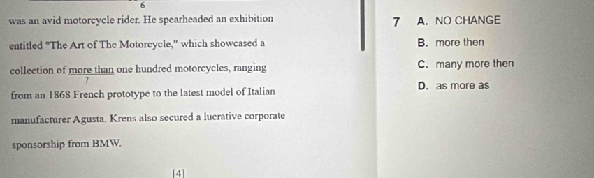 was an avid motorcycle rider. He spearheaded an exhibition A. NO CHANGE
7
entitled "The Art of The Motorcycle," which showcased a B. more then
collection of more than one hundred motorcycles, ranging C. many more then
7
from an 1868 French prototype to the latest model of Italian D. as more as
manufacturer Agusta. Krens also secured a lucrative corporate
sponsorship from BMW.
[4]