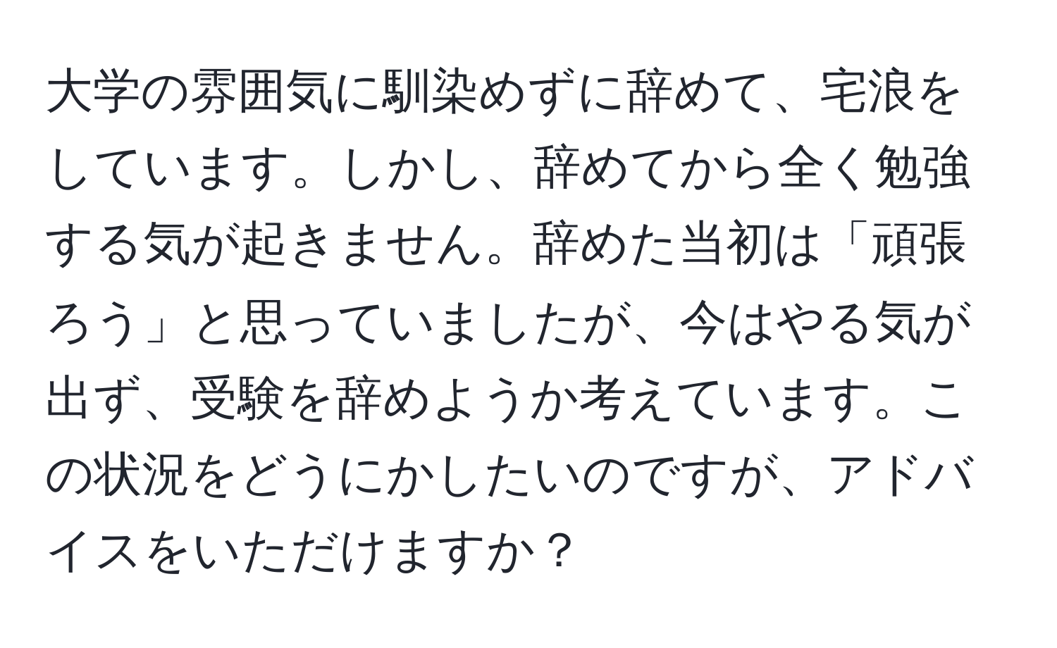 大学の雰囲気に馴染めずに辞めて、宅浪をしています。しかし、辞めてから全く勉強する気が起きません。辞めた当初は「頑張ろう」と思っていましたが、今はやる気が出ず、受験を辞めようか考えています。この状況をどうにかしたいのですが、アドバイスをいただけますか？