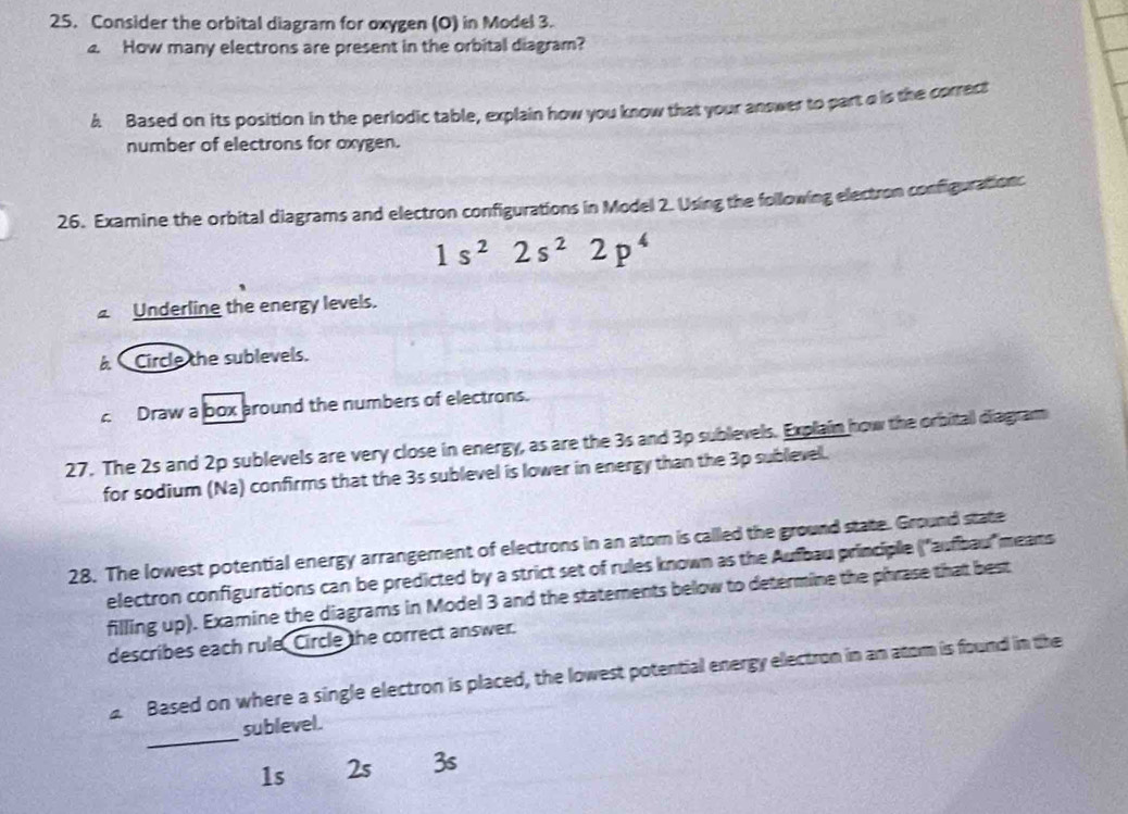 Consider the orbital diagram for oxygen (O) in Model 3.
4. How many electrons are present in the orbital diagram?
6 Based on its position in the periodic table, explain how you know that your answer to part a is the correct
number of electrons for oxygen.
26. Examine the orbital diagrams and electron configurations in Model 2. Using the following electron configurationc
1s^22s^22p^4
Underline the energy levels.
A Circle the sublevels.
Draw a box around the numbers of electrons.
27. The 2s and 2p sublevels are very close in energy, as are the 3s and 3p sublevels. Explain how the orbitall diagram
for sodium (Na) confirms that the 3s sublevel is lower in energy than the 3p sublevell.
28. The lowest potential energy arrangement of electrons in an atom is callled the ground state. Ground state
electron configurations can be predicted by a strict set of rules known as the Aufbau principle ("aufbau'means
filling up). Examine the diagrams in Model 3 and the statements below to determine the phrase that best
describes each rule, Circle the correct answer.
2 Based on where a single electron is placed, the lowest potential energy electron in an atom is found in the
_
sublevel.
1s 2s 3s