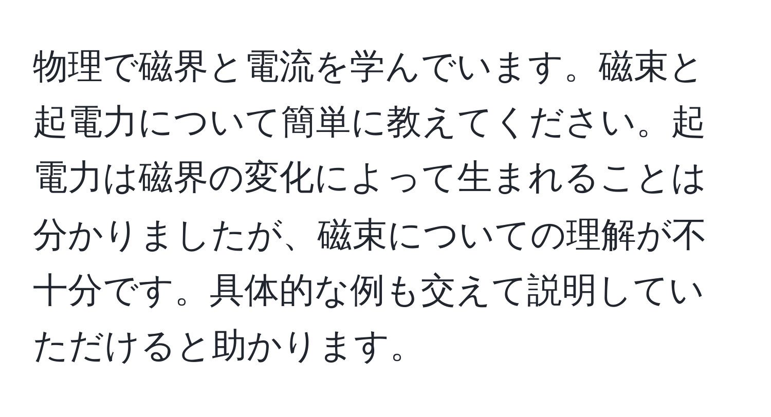 物理で磁界と電流を学んでいます。磁束と起電力について簡単に教えてください。起電力は磁界の変化によって生まれることは分かりましたが、磁束についての理解が不十分です。具体的な例も交えて説明していただけると助かります。