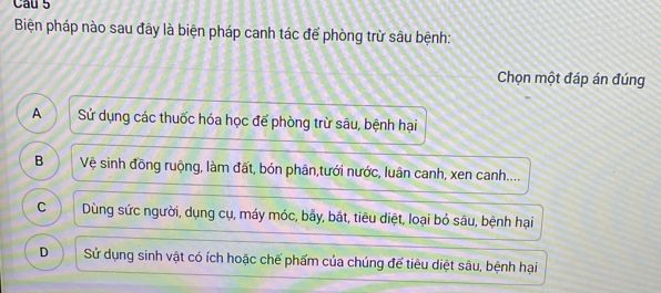 Cau 5
Biện pháp nào sau đây là biện pháp canh tác để phòng trừ sâu bệnh:
Chọn một đáp án đúng
A Sử dụng các thuốc hóa học để phòng trừ sâu, bệnh hại
B Vệ sinh đồng ruộng, làm đất, bón phân,tưới nước, luân canh, xen canh....
C Dùng sức người, dụng cụ, máy móc, bẫy, bắt, tiêu diệt, loại bỏ sâu, bệnh hại
D Sử dụng sinh vật có ích hoặc chế phẩm của chúng đế tiêu diệt sâu, bệnh hại