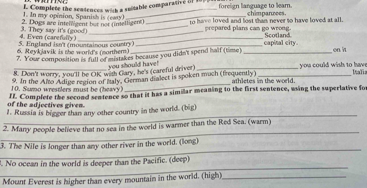 Complete the sentences with a suitable comparative or ' foreign language to learn. 
_ 
1. In my opinion, Spanish is (easy) _chimpanzees. 
_ 
2. Dogs are intelligent but not (intelligent) to have loved and lost than never to have loved at all. 
3. They say it's (good) prepared plans can go wrong. 
4. Even (carefully) _Scotland. 
5. England isn't (mountainous country)_ capital city. 
6. Reykjavik is the world's (northern) on it 
7. Your composition is full of mistakes because you didn't spend half (time)_ 
you should have! 
_8. Don't worry, you'll be OK with Gary, he's (careful driver) _you could wish to have Italia 
9. In the Alto Adige region of Italy, German dialect is spoken much (frequently) athletes in the world. 
10. Sumo wrestlers must be (heavy) 
_ 
II. Complete the second sentence so that it has a similar meaning to the first sentence, using the superlative for 
of the adjectives given. 
_ 
1. Russia is bigger than any other country in the world. (big) 
_ 
2. Many people believe that no sea in the world is warmer than the Red Sea. (warm) 
_ 
3. The Nile is longer than any other river in the world. (long) 
_ 
. No ocean in the world is deeper than the Pacific. (deep) 
Mount Everest is higher than every mountain in the world. (high)_