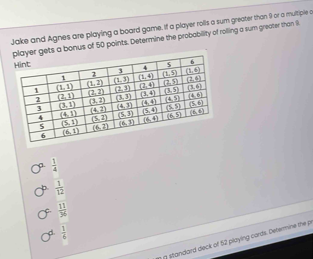 Jake and Agnes are playing a board game. If a player rolls a sum greater than 9 or a multiple a
r gets a bonus of 50 points. Determine the probability of rolling a sum greater than 9.
a.  1/4 
b.  1/12 
C.  11/36 
d.  1/6 
g standard deck of 52 playing cards. Determine the p