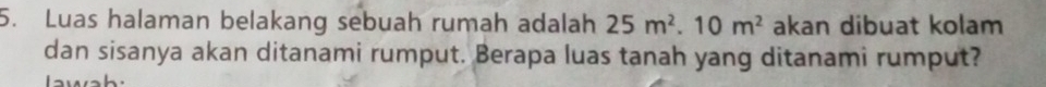 Luas halaman belakang sebuah rumah adalah 25m^2.10m^2 akan dibuat kolam 
dan sisanya akan ditanami rumput. Berapa luas tanah yang ditanami rumput? 
wah.