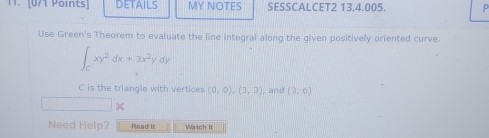 DETAILS MY NOTES SESSCALCET2 13.4.005.
Use Green's Theorem to evaluate the line integral along the given positively oriented curve.
∈t _Cxy^2dx+3x^2ydy
C is the triangle with vertices (0,0), (3,3) , and (3,6)
X
Need Help? Read it Watch It