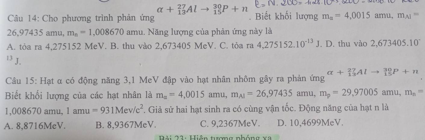 alpha +_(13)^(27)Al _(15)^(30)P+n
Câu 14: Cho phương trình phản ứng . Biết khối lượng m_alpha =4,0015amu, m_AI=
26,97435 amu, m_n=1,008670 amu. Năng lượng của phản ứng này là
A. tỏa ra 4,275152 MeV. B. thu vào 2,673405 MeV. C. tỏa ra 4,275152.10^(-13)J. D. thu vào 2,673405.10^-
13 J.
alpha +_(13)^(27)Alto _(15)^(30)P+n
Câu 15: Hạt α có động năng 3,1 MeV đập vào hạt nhân nhôm gây ra phản ứng
Biết khối lượng của các hạt nhân là m_alpha =4,0015 amu, m_AI=26,97435 amu, m_p=29,97005 ar nu. m_n=
1,008670 ) amu, 1amu=931Mev/c^2. Giả sử hai hạt sinh ra có cùng vận tốc. Động năng của hạt n là
A. 8,8716MeV. B. 8,9367MeV. C. 9,2367MeV. D. 10,4699MeV.
Bài 23: Hiện tượng phóng xa