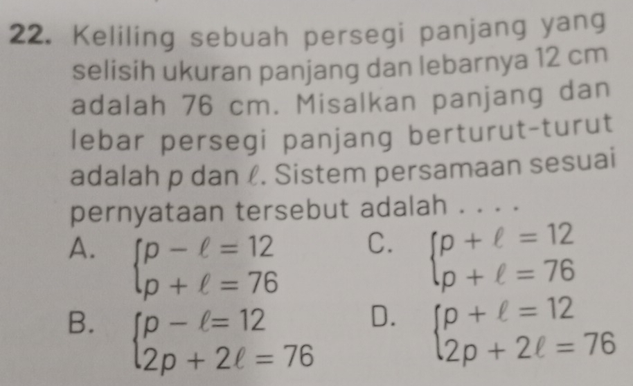 Keliling sebuah persegi panjang yang
selisih ukuran panjang dan lebarnya 12 cm
adalah 76 cm. Misalkan panjang dan
lebar persegi panjang berturut-turut
adalah p dan l. Sistem persamaan sesuai
pernyataan tersebut adalah . . . .
C.
A. beginarrayl p-ell =12 p+ell =76endarray. beginarrayl p+ell =12 p+ell =76endarray.
D.
B. beginarrayl p-l=12 2p+2l=76endarray. beginarrayl p+ell =12 2p+2ell =76endarray.