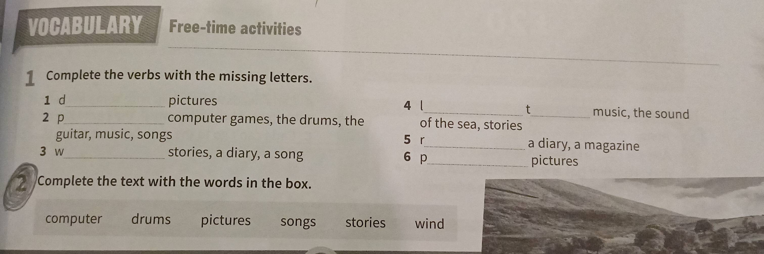 VOCABULARY Free-time activities 
1 Complete the verbs with the missing letters. 
1 d_ pictures 
t 
4 l_ music, the sound 
2 p_ computer games, the drums, the of the sea, stories_ 
guitar, music, songs 5 r_ a diary, a magazine 
3 w_ stories, a diary, a song 6 p_ pictures 
7 Complete the text with the words in the box. 
computer drums pictures songs stories wind