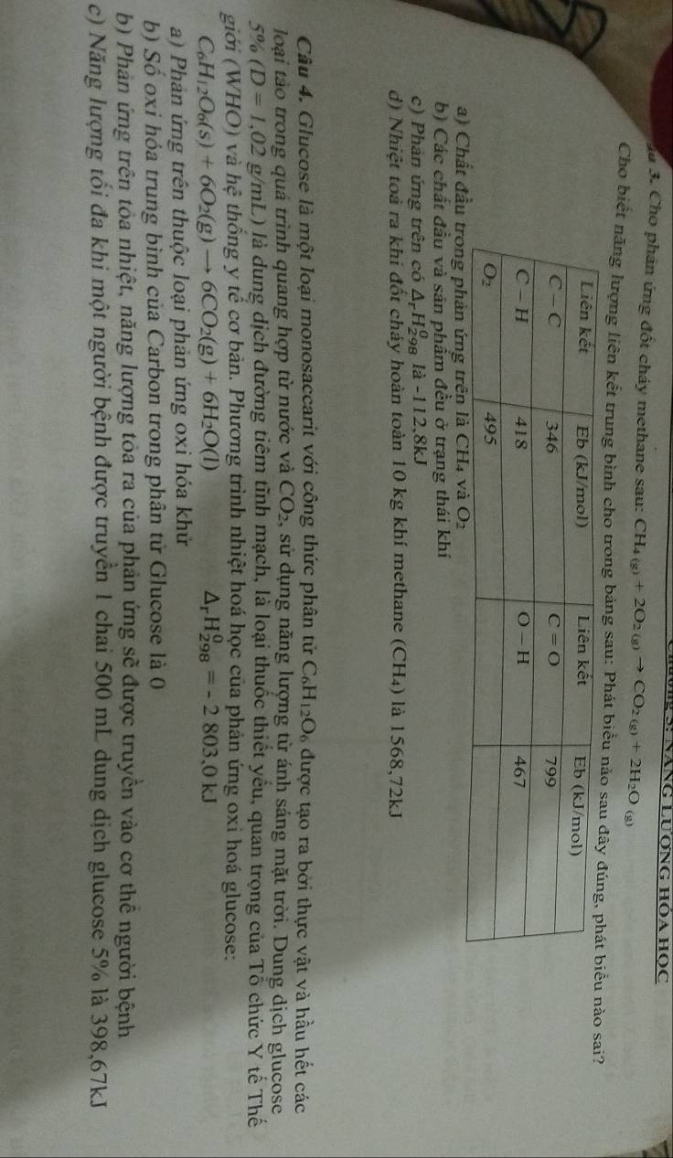 Ju 3. Cho phân ứng đốt cháy methane sau: CH_4(g)+2O_2(g)to CO_2(g)+2H_2O (g)
Cho biết năng lượng liên kết trung bình cho trong bảng sau: Phát biểu nào sanào sai?
a) Chất đ
b) Các chất đầu và sản phẩm đều ở trạng thái khí
c) Phản ứng trên có △ _rH_(298)^0 là -112,8kJ
d) Nhiệt toà ra khi đốt cháy hoàn toàn 10 kg khí methane (CH₄) là 1568,72kJ
Câu 4. Glucose là một loại monosaccarit với công thức phân tử C_6H_12O_6 được tạo ra bởi thực vật và hầu hết các
loại tào trong quả trình quang hợp từ nước và CO_2 , sử dụng năng lượng từ ánh sáng mặt trời. Dung dịch glucose
5% (D=1,02g/mL L) là dung dịch đường tiêm tĩnh mạch, là loại thuốc thiết yểu, quan trọng của Tổ chức Y tế Thế
giới (WHO) và he thống y tế cơ bản. Phương trình nhiệt hoá học của phản ứng oxi hoá glucose:
C_6H_12O_6(s)+6O_2(g)to 6CO_2(g)+6H_2O(l)
△ _rH_(298)^0=-2803,0kJ
a) Phản ứng trên thuộc loại phản ứng oxi hóa khử
b) Số oxi hóa trung bình của Carbon trong phân tử Glucose là 0
b) Phản ứng trên tỏa nhiệt, năng lượng tỏa ra của phản ứng sẽ được truyền vào cơ thể người bệnh
c) Năng lượng tối đa khi một người bệnh được truyền 1 chai 500 mL dung dịch glucose 5% là 398,67kJ