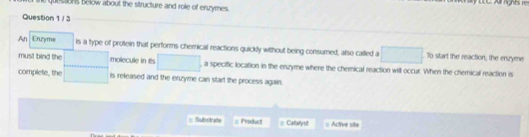 EC A ir rght 
questions below about the structure and role of enzymes. 
Question 1 / 3 
An Enzyme is a type of protein that performs chernical reactions quickly without being consumed, also called a □ To start the reaction, the enzyme 
must bind the ... molecule in its □ , a specific location in the enzyme where the chemical reaction will occur. When the chemical reaction is 
complete, the □ is released and the enzyme can start the process again. 
Substrate = Product Catalyst Active site