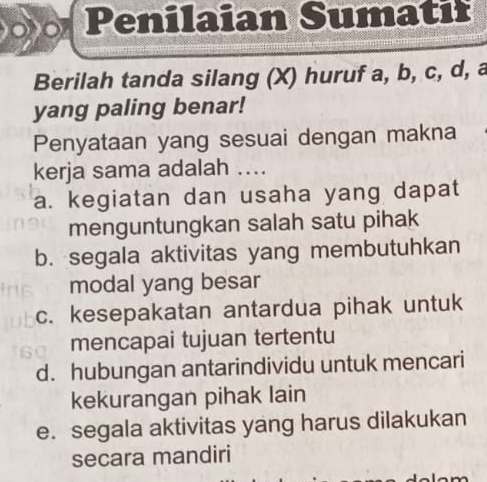 Penilaian Sumatif
Berilah tanda silang (X) huruf a, b, c, d, a
yang paling benar!
Penyataan yang sesuai dengan makna
kerja sama adalah ....
a. kegiatan dan usaha yang dapat
menguntungkan salah satu pihak
b. segala aktivitas yang membutuhkan
modal yang besar
c. kesepakatan antardua pihak untuk
mencapai tujuan tertentu
d. hubungan antarindividu untuk mencari
kekurangan pihak lain
e. segala aktivitas yang harus dilakukan
secara mandiri