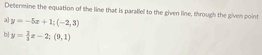 Determine the equation of the line that is parallel to the given line, through the given point
a) y=-5x+1; (-2,3)
b) y= 2/3 x-2;(9,1)