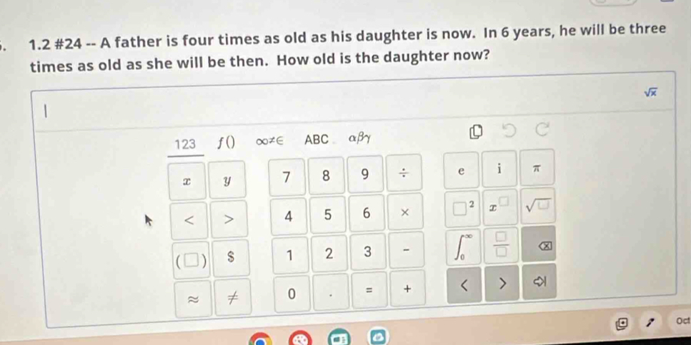 1.2 #24 -- A father is four times as old as his daughter is now. In 6 years, he will be three 
times as old as she will be then. How old is the daughter now?
sqrt(x)
123 f() ∞≠∈ ABC αβ
x Y 7 8 9 ÷ e i π < > 4 5 6 × □ 2 T sqrt(□ )
 $ 1 2 3 -  □ /□   
≈ ≠ 0 . = + < > 
Oct