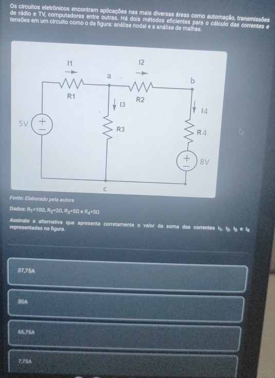 Os circuitos eletrônicos encontram aplicações nas mais diversas áreas como automação, transmissões
de rádio e TV, computadores entre outras. Há dois métodos eficientes para o cálculo das correntes e
tensões em um circuito como o da figura: análise nodal e a análise de malhas.
ela autora
Dados R_1=10Omega , R_2=2Omega , R_3=5Omega e R_4=5Omega
Assinale a alternativa que apresenta corretamente o valor da soma das correntes h 
representadas na figura. b_1_4
37,75A
30A
66,75A
7.75A