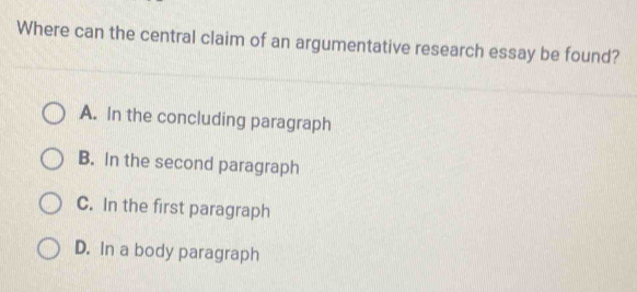 Where can the central claim of an argumentative research essay be found?
A. In the concluding paragraph
B. In the second paragraph
C. In the first paragraph
D. In a body paragraph