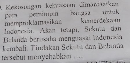 Kekosongan kekuasaan dimanfaatkan 
para pemimpin bangsa untuk 
memproklamasikan kemerdekaan 
Indonesia. Akan tetapi, Sekutu dan 
Belanda berusaha menguasai Indonesia 
kembali. Tindakan Sekutu dan Belanda 
tersebut menyebabkan …