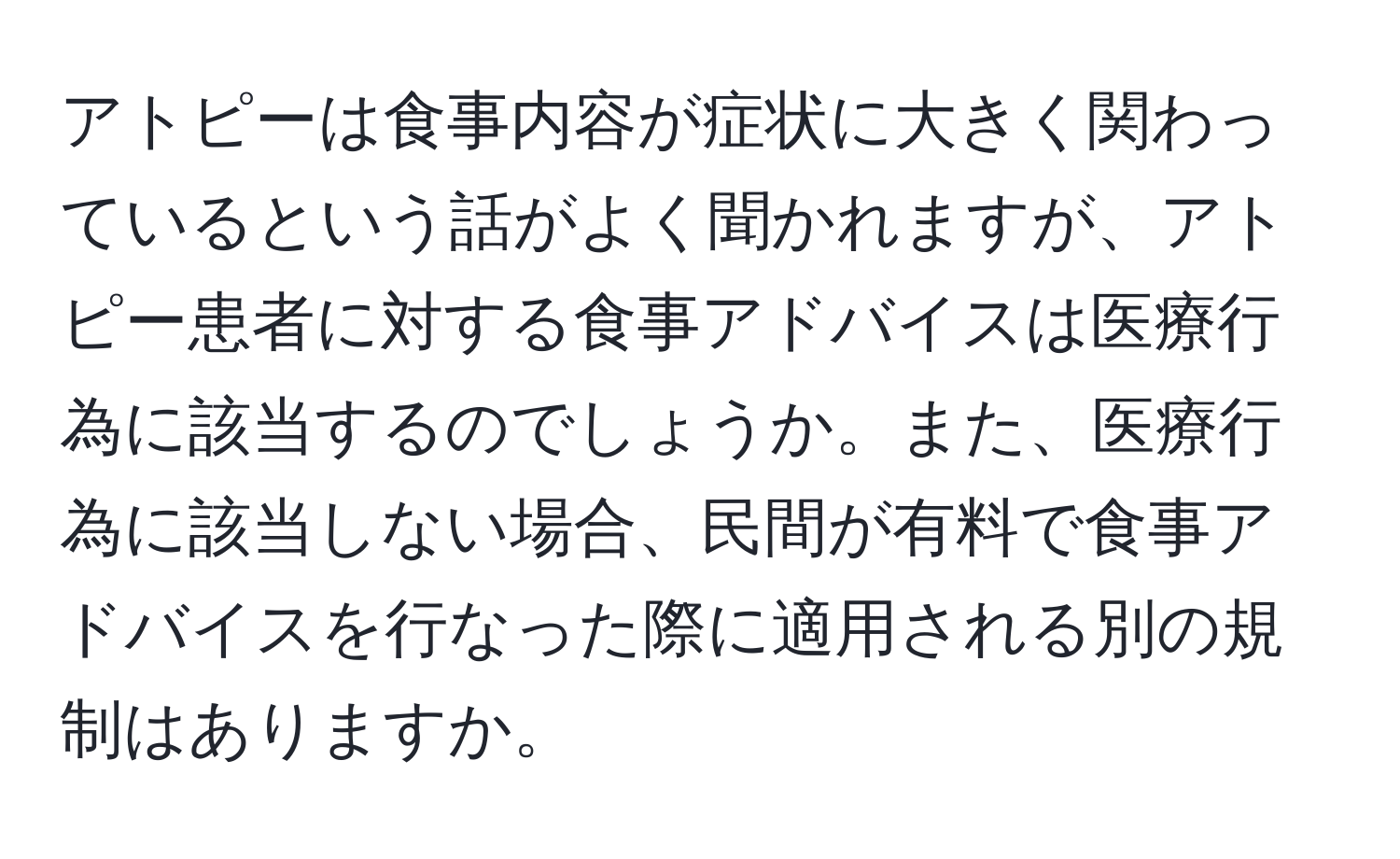 アトピーは食事内容が症状に大きく関わっているという話がよく聞かれますが、アトピー患者に対する食事アドバイスは医療行為に該当するのでしょうか。また、医療行為に該当しない場合、民間が有料で食事アドバイスを行なった際に適用される別の規制はありますか。