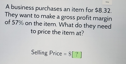 Skip 
A business purchases an item for $8.32. 
They want to make a gross profit margin 
of 57% on the item. What do they need 
to price the item at? 
Selling Price =$[