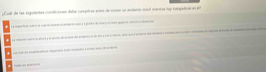 ¿Cuál de las siguientes condiciones debe cumplirse antes de mover un andamio móvil mientras hay trabajadores en éf7
La superficie sobre la cual se mueve el andamio está a 3 grados de nivel y no Bene agujeros, nuecos ni obsláculos
La relación entre la altura y el ancho de la base del andamio es de dos a uno o menos, salvo que el andamio está dieñado e iatalado para cumpir a merqssa en msnsa árgras a nosearonnta m
Los marcos estabilizadores requeridos están instalados a ambos lados del andamio
Todas las anterores