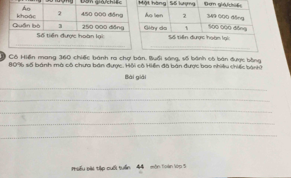 lượng Đơn giá/chiếc t 
Cô Hiền mang 360 chiếc bánh ra chợ bán. Buổi sáng, số bánh cô bán được bằng
80% số bánh mà cô chưa bán được. Hỏi cô Hiền đã bán được bao nhiêu chiếc bánh? 
Bài giải 
_ 
_ 
_ 
_ 
_ 
Phiếu bài tập cuối tuần 44 môn Toán lớp 5