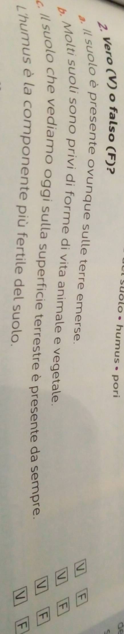 suólo • humus • pori 
of 
2. Vero (V) o falso (F)? 
. Il suolo è presente ovunque sulle terre emerse. 
V F 
F 
. Molti suoli sono privi di forme di vita animale e vegetale. 
Il suolo che vediamo oggi sulla superficie terrestre è presente da sempre. 
V F 
L'humus è la componente più fertile del suolo. 
V F