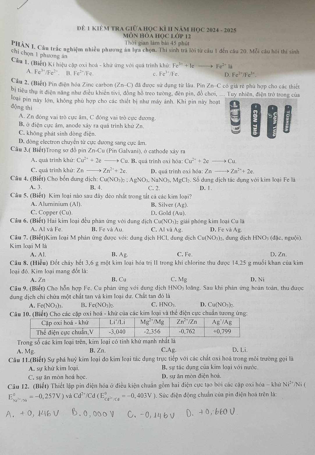 Đẻ 1 KIÊM TRA Giữahọc KÌ II năm học 2024 - 2025
MÔN HÓA HọC Lớp 12
Thời gian làm bài 45 phút
PHÀN I. Câu trắc nghiệm nhiều phương án lựa chọn. Thí sinh trả lời từ câu 1 đến câu 20. Mỗi câu hỏi thí sinh
chỉ chọn 1 phương án D. Fe^(2+)/Fe^(3+).
Câu 1. (Biết) Kí hiệu cặp oxi hoá - khử ứng với quá trình khử: Fe^(3+)+leto Fe^(2+)la
A. I e^(3+)/Fe^(2+) B. Fe²⁺/Fe. c. Fe^(3+)/Fe.
Câu 2. (Biết) Pin điện hóa Zinc carbon (Zn-C) đã được sử dụng từ lâu. Pin Zn-C có giá rẻ phù hợp cho các thiết
bị tiêu thụ ít điện năng như điều khiển tivi, đồng hồ treo tường, đèn pin, đồ chơi, ... Tuy nhiên, điện trở trong của
loại pin này lớn, không phù hợp cho các thiết bị như máy ảnh. Khi pin này hoạt
động thì
A. Zn đóng vai trò cực âm, C đóng vai trò cực dương.
B. ở điện cực âm, anode xảy ra quá trình khử Zn.
C. không phát sinh dòng điện.
D. dòng electron chuyển từ cực dương sang cực âm.
Câu 3.( Biết)Trong sơ đồ pin Zn-Cu (Pin Galvani), ở cathode xảy ra
A. quá trình khử: Cu^(2+)+2e Cu. B. quá trình oxi hóa: Cu^(2+)+2eto Cu.
C. quá trình khử: Znto Zn^(2+)+2e. D. quá trình oxi hóa: Znto Zn^(2+)+2e.
Câu 4. (Biết) Cho bốn dung dịch: 6 Cu(NO_3)_2 AgNO_3,NaNO_3,MgCl_2. Số dung dịch tác dụng với kim loại Fe là
A. 3. B. 4. C. 2. D. 1.
Câu 5. (Biết) Kim loại nào sau đây dẻo nhất trong tất cả các kim loại?
A. Aluminium (Al) B. Silver (Ag ).
C. Copper (Cu). D. Gold (Au
Câu 6. (Biết) Hai kim loại đều phản ứng với dung dịch Cu(NO₃)2 giải phóng kim loại Cu là
A. Al và Fe. B. Fe và Au. C. Al và Ag. D. Fe và Ag.
Câu 7. (Biết)Kim loại M phản ứng được với: dung dịch HCl, dung dịch Cu(NO_3): 2, dung dịch HNO₃ (đặc, nguội).
Kim loại M là
A. Al. B. Ag. C. Fe. D. Zn.
Câu 8. (Hiểu) Đốt cháy hết 3,6 g một kim loại hóa trị II trong khí chlorine thu được 14,25 g muối khan của kim
loại đó. Kim loại mang đốt là:
A. Zn B. Cu C. Mg D. Ni
Câu 9. (Biết) Cho hỗn hợp Fe, Cu phản ứng với dung dịch HNO_3 loãng. Sau khi phản ứng hoàn toàn, thu được
dung dịch chi chứa một chất tan và kim loại dư. Chất tan đó là
C.
A. Fe(NO_3)_3. B. Fe(NO_3)_2. HNO_3. D. Cu(NO_3)_2.
Câu 10. (Biết) Cho các cặp oxi hoá - khử của các kim loại và thế điện cực chuẩn tương ứng:
Trong số các kim loại trên, kim loại có tính khử mạnh nhất là
A. Mg. B. Zn. C.Ag. D. Li.
Câu 11.(Biết) Sự phá huỷ kim loại do kim loại tác dụng trực tiếp với các chất oxi hoá trong môi trường gọi là
A. sự khử kim loại. B. sự tác dụng của kim loại với nước.
C. sự ăn mòn hoá học. D. sự ăn mòn điện hoá.
Câu 12. (Biết) Thiết lập pin điện hóa ở điều kiện chuẩn gồm hai điện cực tạo bởi các cặp oxi hóa - khử Ni^2 */Ni (
E_Ni^(2+)/Ni^0=-0,257V) và Cd^(2+)/Cd(E_Cd^(2+)/Cd^circ =-0,403V). Sức điện động chuẩn của pin điện hoá trên là:
A. + 0, 146 V