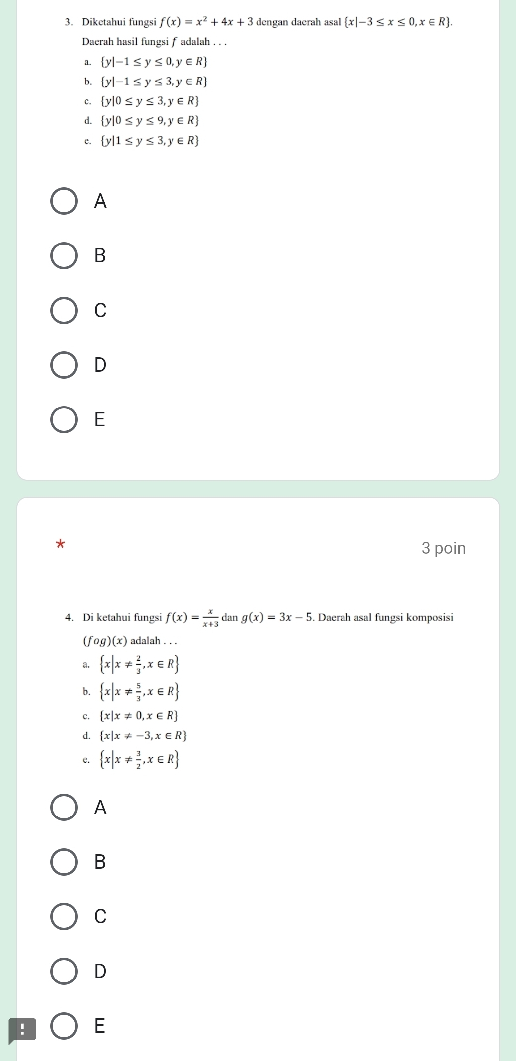 Diketahui fungsi f(x)=x^2+4x+3 dengan daerah asal  x|-3≤ x≤ 0,x∈ R. 
Daerah hasil fungsi f adalah . . .
a.  y|-1≤ y≤ 0, ,y∈ R
b.  y|-1≤ y≤ 3,y∈ R
c.  y|0≤ y≤ 3,y∈ R
d.  y|0≤ y≤ 9,y∈ R
e.  y|1≤ y≤ 3,y∈ R
A
B
C
D
E
*
3 poin
4. Di ketahui fungsi f(x)= x/x+3  dan g(x)=3x-5. Daerah asal fungsi komposisi
(f g)(x) adalah . . .
《  x|x!=  2/3 ,x∈ R
b.  x|x!=  5/3 ,x∈ R
c.  x|x!= 0,x∈ R
d.  x|x!= -3,x∈ R
e.  x|x!=  3/2 ,x∈ R
A
B
C
D
!
E