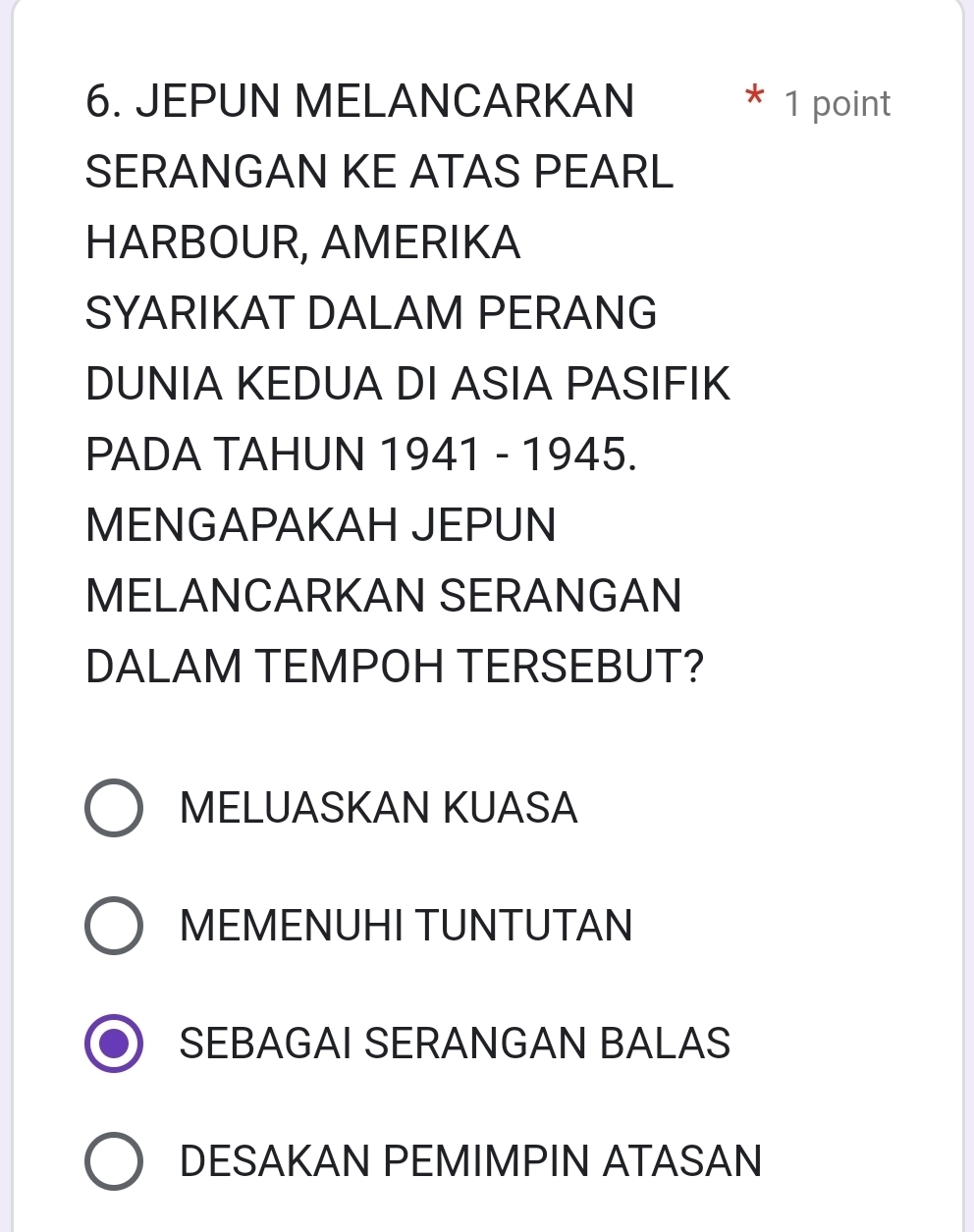 JEPUN MELANCARKAN 1 point

SERANGAN KE ATAS PEARL
HARBOUR, AMERIKA
SYARIKAT DALAM PERANG
DUNIA KEDUA DI ASIA PASIFIK
PADA TAHUN 1941 - 1945.
MENGAPAKAH JEPUN
MELANCARKAN SERANGAN
DALAM TEMPOH TERSEBUT?
MELUASKAN KUASA
MEMENUHI TUNTUTAN
SEBAGAI SERANGAN BALAS
DESAKAN PEMIMPIN ATASAN