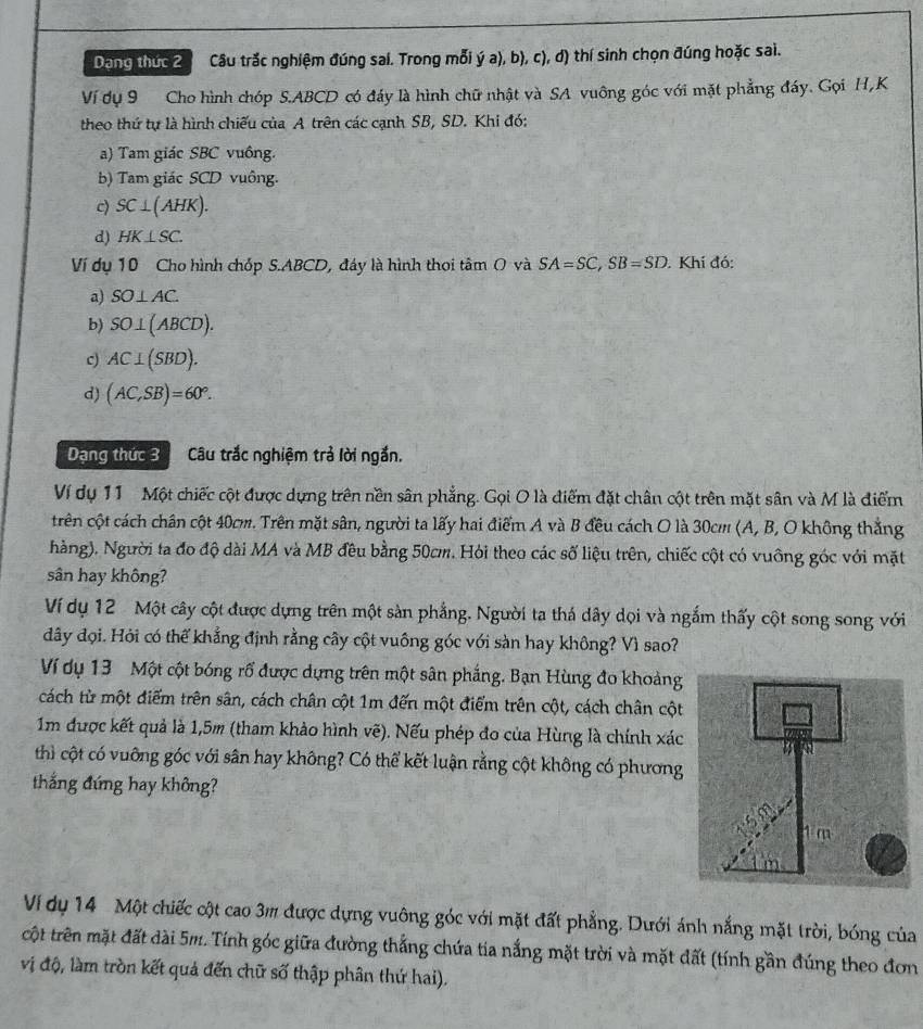 Dang thức 2 Câu trắc nghiệm đúng sai. Trong mỗi ý a), b), c), d) thí sinh chọn đúng hoặc sai.
Ví dụ 9 Cho hình chóp S.ABCD có đáy là hình chữ nhật và SA vuông góc với mặt phẳng đáy. Gọi H,K
theo thứ tự là hình chiếu của A trên các cạnh SB, SD. Khi đó:
a) Tam giác SBC vuông.
b) Tam giác SCD vuông.
c) SC⊥ (AHK).
d) HK⊥ SC.
Ví dụ 10 Cho hình chóp S.ABCD, đáy là hình thoi tâm O và SA=SC,SB=SD. Khi đó:
a) SO⊥ AC.
b) SO⊥ (ABCD).
c) AC⊥ (SBD).
d) (AC,SB)=60°.
Dạng thức 3 Câu trắc nghiệm trả lời ngắn.
Ví dụ 11 Một chiếc cột được dựng trên nền sân phẳng. Gọi O là điểm đặt chân cột trên mặt sân và M là điểm
trên cột cách chân cột 40cm. Trên mặt sân, người ta lấy hai điểm A và B đều cách O là 30cm (A, B, O không thắng
hàng). Người ta đo độ dài MA và MB đều bằng 50cm. Hỏi theo các số liệu trên, chiếc cột có vuỡng góc với mặt
sân hay không?
Ví dụ 12 Một cây cột được dựng trên một sàn phẳng. Người ta thá dây dọi và ngắm thấy cột song song với
đây đọi. Hỏi có thể khẳng định rằng cây cột vuông góc với sàn hay không? Vì sao?
Ví dụ 13 Một cột bóng rổ được dựng trên một sân phẳng. Bạn Hùng đo khoảng
cách từ một điểm trên sân, cách chân cột 1m đến một điểm trên cột, cách chân cột
1m được kết quả là 1,5m (tham khảo hình vẽ). Nếu phép đo của Hùng là chính xác
thì cột có vuỡng góc với sân hay không? Có thể kết luận rằng cột không có phương
thắng đứng hay không?
m
Vi dụ 14 Một chiếc cột cao 3m được dựng vuông góc với mặt đất phẳng. Dưới ánh nắng mặt trời, bóng của
cột trên mặt đất dài 5m. Tính góc giữa đường thắng chứa tia nắng mặt trời và mặt đất (tính gần đúng theo đơn
vị độ, làm tròn kết quả đến chữ số thập phân thứ hai).