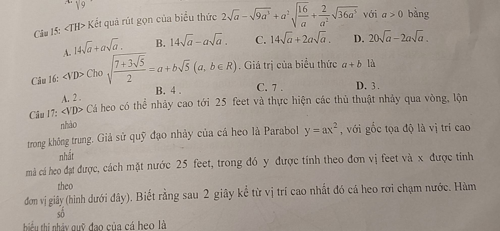 sqrt(9) bàng
Câu 15: ∠ TH> Kết quả rút gọn của biểu thức
2sqrt(a)-sqrt(9a^3)+a^2sqrt(frac 16)a+ 2/a^2 sqrt(36a^5) với a>0
A. 14sqrt(a)+asqrt(a).
B. 14sqrt(a)-asqrt(a). C. 14sqrt(a)+2asqrt(a). D. 20sqrt(a)-2asqrt(a). 
Câu 16: Chosqrt(frac 7+3sqrt 5)2=a+bsqrt(5)(a,b∈ R). Giá trị của biểu thức a+b là
B. 4.
C. 7. D. 3.
A. 2.
Câu 17: Cá heo có thể nhảy cao tới 25 feet và thực hiện các thủ thuật nhảy qua vòng, lộn
nhào
trong không trung. Giả sử quỹ đạo nhảy của cá heo là Parabol y=ax^2 , với gốc tọa độ là vị trí cao
nhất
mà cá heo đạt được, cách mặt nước 25 feet, trong đó y được tính theo đơn vị feet và x được tính
theo
đơn vị giây (hình dưới đây). Biết rằng sau 2 giây kể từ vị trí cao nhất đó cá heo rơi chạm nước. Hàm
shat 0
- 
biu thi nhảy quỹ đao của cá heo là