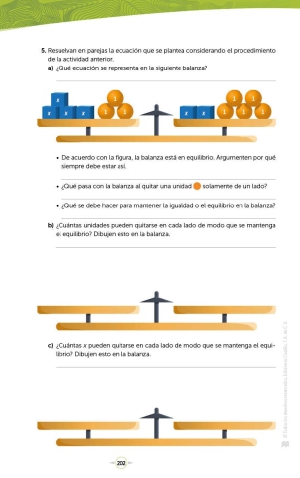 Resuelvan en parejas la ecuación que se plantea considerando el procedimiento 
de la actividad anterior. 
a) ¿Qué ecuación se representa en la siguiente balanza? 
De acuerdo con la figura, la balanza está en equilibrio. Argumenten por qué 
siempre debe estar asi. 
_ 
¿Qué pasa con la balanza al quitar una unidad ● solamente de un lado? 
_ 
¿Qué se debe hacer para mantener la igualdad o el equilibrio en la balanza? 
_ 
b) ¿Cuántas unidades pueden quitarse en cada lado de modo que se mantenga 
el equilibrio? Dibujen esto en la balanza. 
_ 
c) ¿Cuántas x pueden quitarse en cada lado de modo que se mantenga el equi- 
librio? Dibujen esto en la balanza. 
_