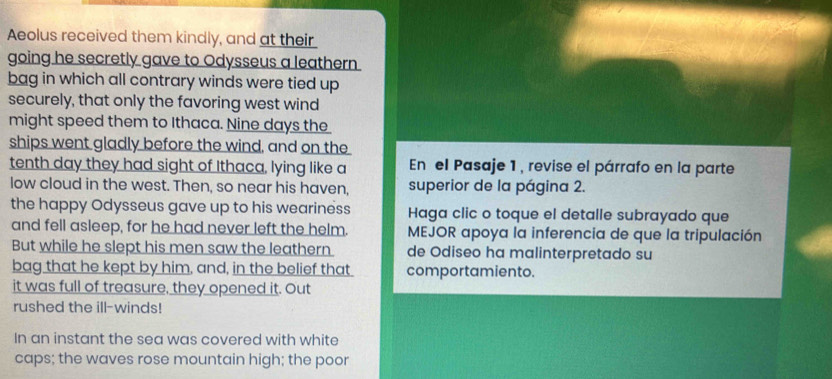 Aeolus received them kindly, and at their 
going he secretly gave to Odysseus a leathern 
bag in which all contrary winds were tied up 
securely, that only the favoring west wind 
might speed them to Ithaca. Nine days the 
ships went gladly before the wind, and on the 
tenth day they had sight of Ithaca, lying like a En el Pasaje 1, revise el párrafo en la parte 
low cloud in the west. Then, so near his haven, superior de la página 2. 
the happy Odysseus gave up to his weariness Haga clic o toque el detalle subrayado que 
and fell asleep, for he had never left the helm. MEJOR apoya la inferencia de que la tripulación 
But while he slept his men saw the leathern de Odiseo ha malinterpretado su 
bag that he kept by him, and, in the belief that comportamiento. 
it was full of treasure, they opened it. Out 
rushed the ill-winds! 
In an instant the sea was covered with white 
caps; the waves rose mountain high; the poor