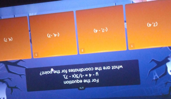 2/16
For the equation
what are the coordinates for the point? y-4=-1/3(x-7),
3
2
1
(4,7)
(-4,-7)
(-7,-4)
(7,4)