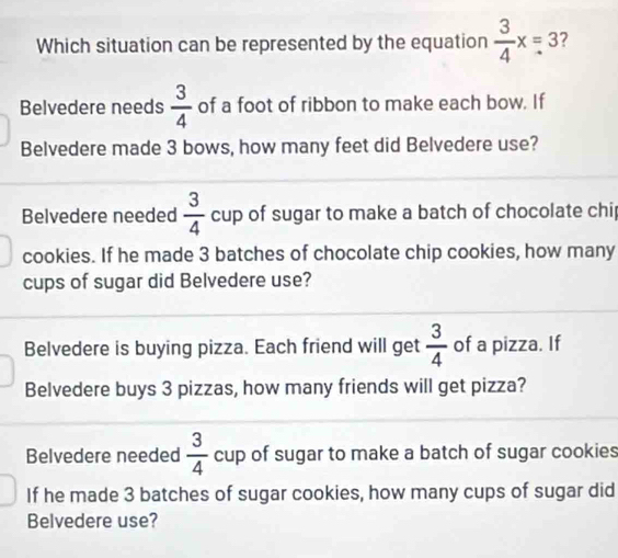 Which situation can be represented by the equation  3/4 x=3 ?
Belvedere needs  3/4  of a foot of ribbon to make each bow. If
Belvedere made 3 bows, how many feet did Belvedere use?
Belvedere needed  3/4  cup of sugar to make a batch of chocolate chip
cookies. If he made 3 batches of chocolate chip cookies, how many
cups of sugar did Belvedere use?
Belvedere is buying pizza. Each friend will get  3/4  of a pizza. If
Belvedere buys 3 pizzas, how many friends will get pizza?
Belvedere needed  3/4  cup of sugar to make a batch of sugar cookies
If he made 3 batches of sugar cookies, how many cups of sugar did
Belvedere use?