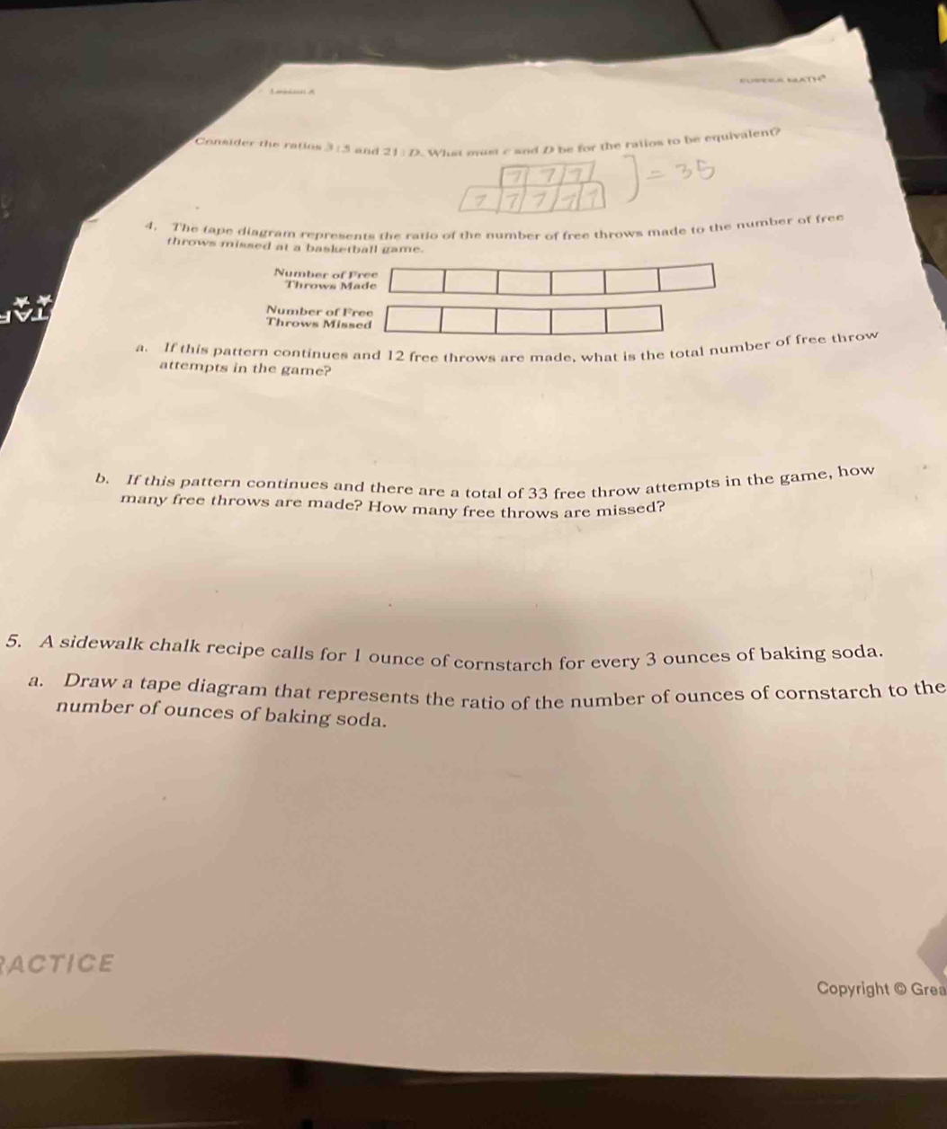 Consider the ratios 3:5 and 21parallel D What most c and D be for the ratios to be equivalen(? 
4. The tape diagram represents the ratio of the number of free throws made to the number of free 
throws missed at a basketball game. 
Number of Free 
Throws Made 
Number of Free 
Throws Missed 
a. If this pattern continues and 12 free throws are made, what is the total number of free throw 
attempts in the game? 
b. If this pattern continues and there are a total of 33 free throw attempts in the game, how 
many free throws are made? How many free throws are missed? 
5. A sidewalk chalk recipe calls for 1 ounce of cornstarch for every 3 ounces of baking soda. 
a. Draw a tape diagram that represents the ratio of the number of ounces of cornstarch to the 
number of ounces of baking soda. 
ACTICE 
Copyright © Grea