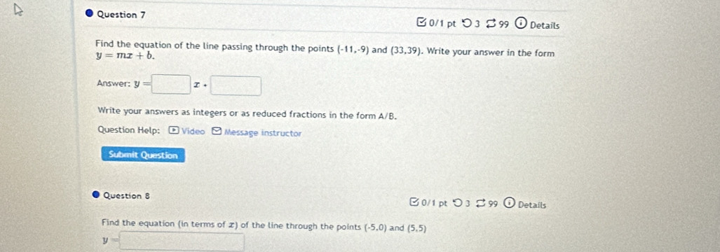 □0/1 pt つ3% 99 Details 
Find the equation of the line passing through the points (-11,-9) and (33,39). Write your answer in the form
y=mx+b. 
Answer: y=□ x+□
Write your answers as integers or as reduced fractions in the form A/B
Question Help: : * Video - Message instructor 
Submit Question 
Question 8 B 0/1 pt 9 Details 
Find the equation (in terms of z) of the line through the points (-5,0) and (5,5)
y=□