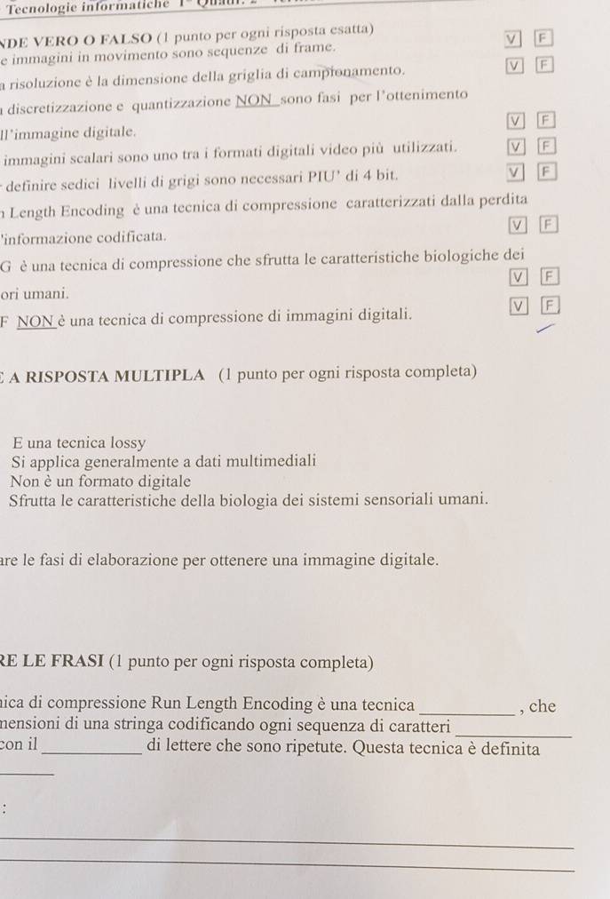 Tecnologie informatiche
NDE VERO O FALSO (1 punto per ogni risposta esatta)
e immagini in movimento sono sequenze di frame. ν F
a risoluzione è la dimensione della griglia di campionamento. v F
a discretizzazione e quantizzazione NON_sono fasi per l'ottenimento
Il'immagine digitale. V F
immagini scalari sono uno tra i formati digitali video più utilizzati. V | 「F
definire sedici livelli di grigi sono necessari PIU’ di 4 bit. v F
n Length Encoding è una tecnica di compressione caratterizzati dalla perdita
F
'informazione codificata.
G è una tecnica di compressione che sfrutta le caratteristiche biologiche dei
V F
ori umani.
F
F NON è una tecnica di compressione di immagini digitali.
A RISPOSTA MULTIPLA (1 punto per ogni risposta completa)
E una tecnica lossy
Si applica generalmente a dati multimediali
Non è un formato digitale
Sfrutta le caratteristiche della biologia dei sistemi sensoriali umani.
are le fasi di elaborazione per ottenere una immagine digitale.
RE LE FRASI (1 punto per ogni risposta completa)
nica di compressione Run Length Encoding è una tecnica _, che
mensioni di una stringa codificando ogni sequenza di caratteri_
con il _di lettere che sono ripetute. Questa tecnica è definita
_
.
_
_