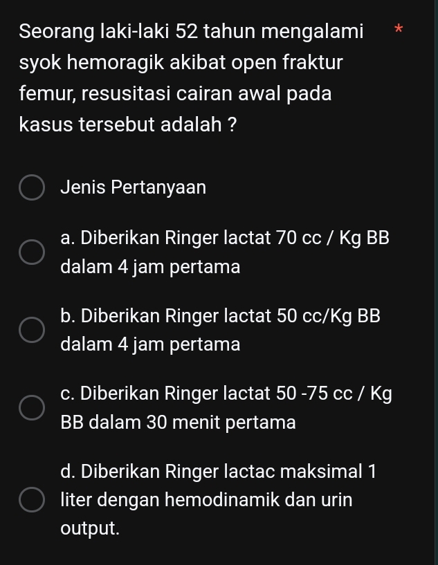 Seorang laki-laki 52 tahun mengalami
syok hemoragik akibat open fraktur
femur, resusitasi cairan awal pada
kasus tersebut adalah ?
Jenis Pertanyaan
a. Diberikan Ringer lactat 70 cc / Kg BB
dalam 4 jam pertama
b. Diberikan Ringer lactat 50 cc/Kg BB
dalam 4 jam pertama
c. Diberikan Ringer lactat 50 -75 cc / Kg
BB dalam 30 menit pertama
d. Diberikan Ringer lactac maksimal 1
liter dengan hemodinamik dan urin
output.