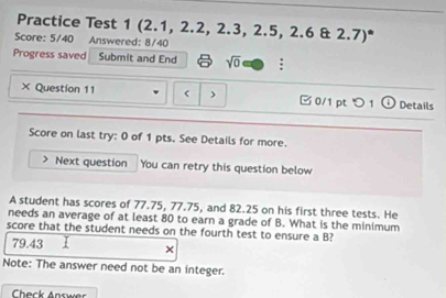 Practice Test 1 (2.1, 2.2, 2.3, 2.5, 2.6 & 2.7)*
Score: 5/40 Answered: 8/40
Progress saved Submit and End sqrt(0) :
× Question 11 < > □ 0/1 pt つ 1 ① Details
Score on last try: 0 of 1 pts. See Details for more.
Next question You can retry this question below
A student has scores of 77.75, 77.75, and 82.25 on his first three tests. He
needs an average of at least 80 to earn a grade of B. What is the minimum
score that the student needs on the fourth test to ensure a B?
79.43
×
Note: The answer need not be an integer.
Check Answer