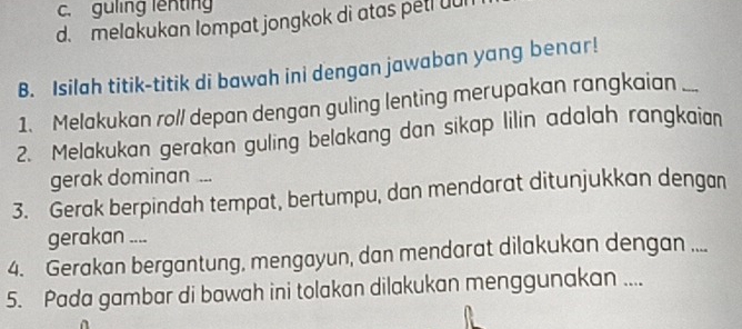 c. guling lenting
d. melakukan lompat jongkok di atas petl uul
B. Isilah titik-titik di bawah ini dengan jawaban yang benar!
1. Melakukan roll depan dengan guling lenting merupakan rangkaian_
2. Melakukan gerakan guling belakang dan sikap lilin adalah rangkaian
gerak dominan ...
3. Gerak berpindah tempat, bertumpu, dan mendarat ditunjukkan dengan
gerakan ....
4. Gerakan bergantung, mengayun, dan mendarat dilakukan dengan ....
5. Pada gambar di bawah ini tolakan dilakukan menggunakan ....