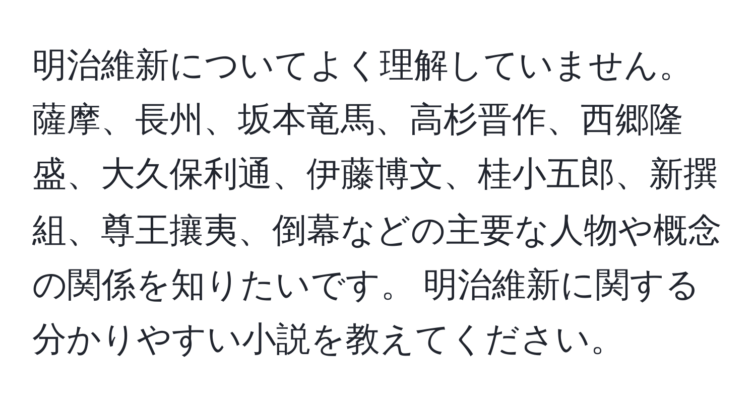 明治維新についてよく理解していません。 薩摩、長州、坂本竜馬、高杉晋作、西郷隆盛、大久保利通、伊藤博文、桂小五郎、新撰組、尊王攘夷、倒幕などの主要な人物や概念の関係を知りたいです。 明治維新に関する分かりやすい小説を教えてください。