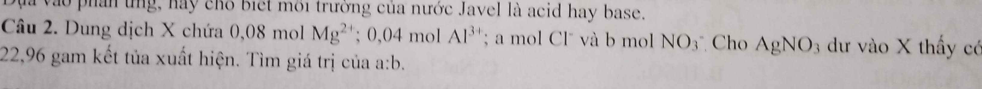 vào phần ứng, hay chô biết môi trường của nước Javel là acid hay base. 
Câu 2. Dung dịch X chứa 0,08 moll Mg^(2+); 0,04 mol Al^(3+); a mol Cl" và b mol NO_3 Cho AgNO_3 3 dư vào X thấy có
22,96 gam kết tủa xuất hiện. Tìm giá trị của a: b.