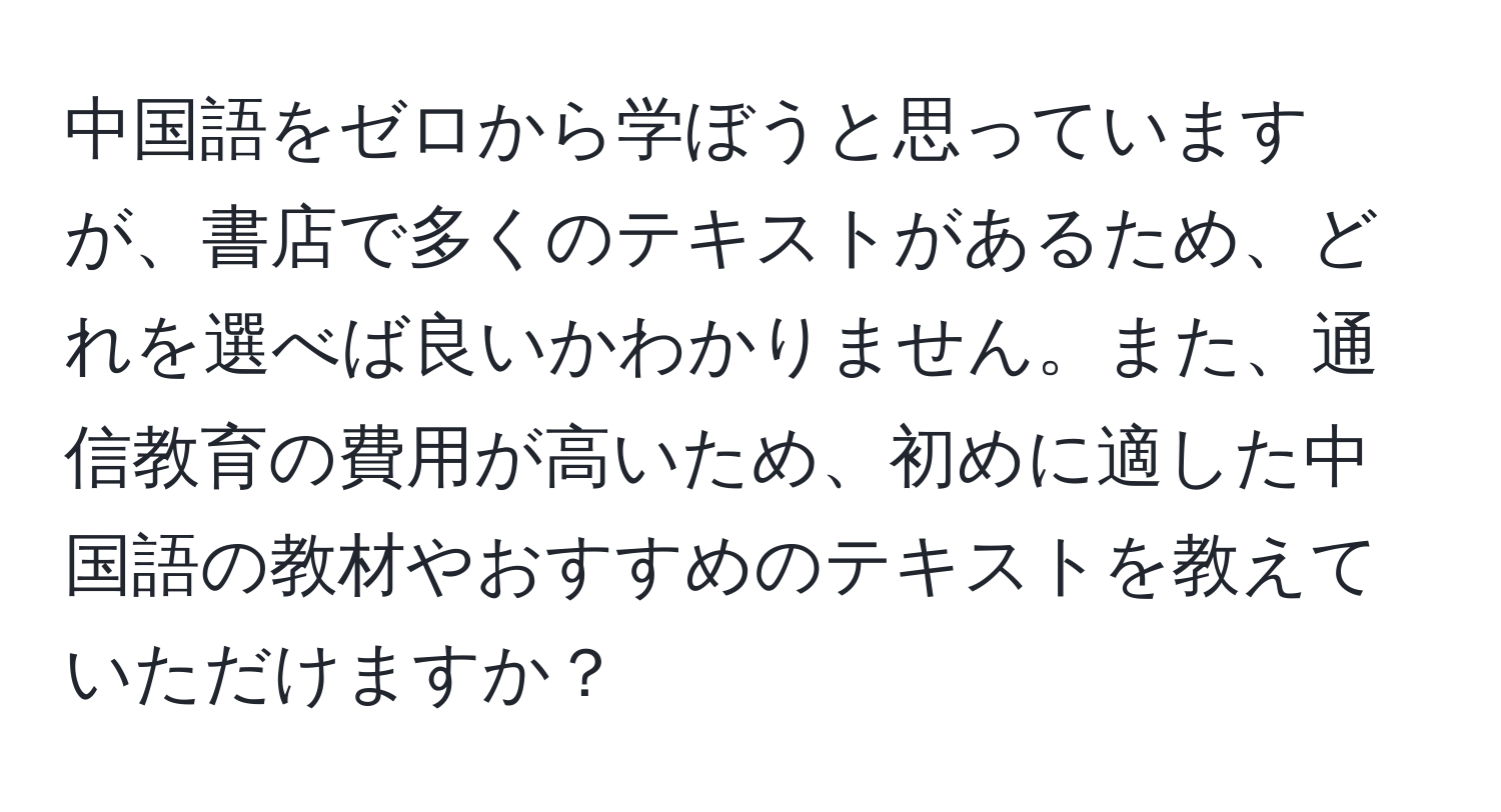 中国語をゼロから学ぼうと思っていますが、書店で多くのテキストがあるため、どれを選べば良いかわかりません。また、通信教育の費用が高いため、初めに適した中国語の教材やおすすめのテキストを教えていただけますか？