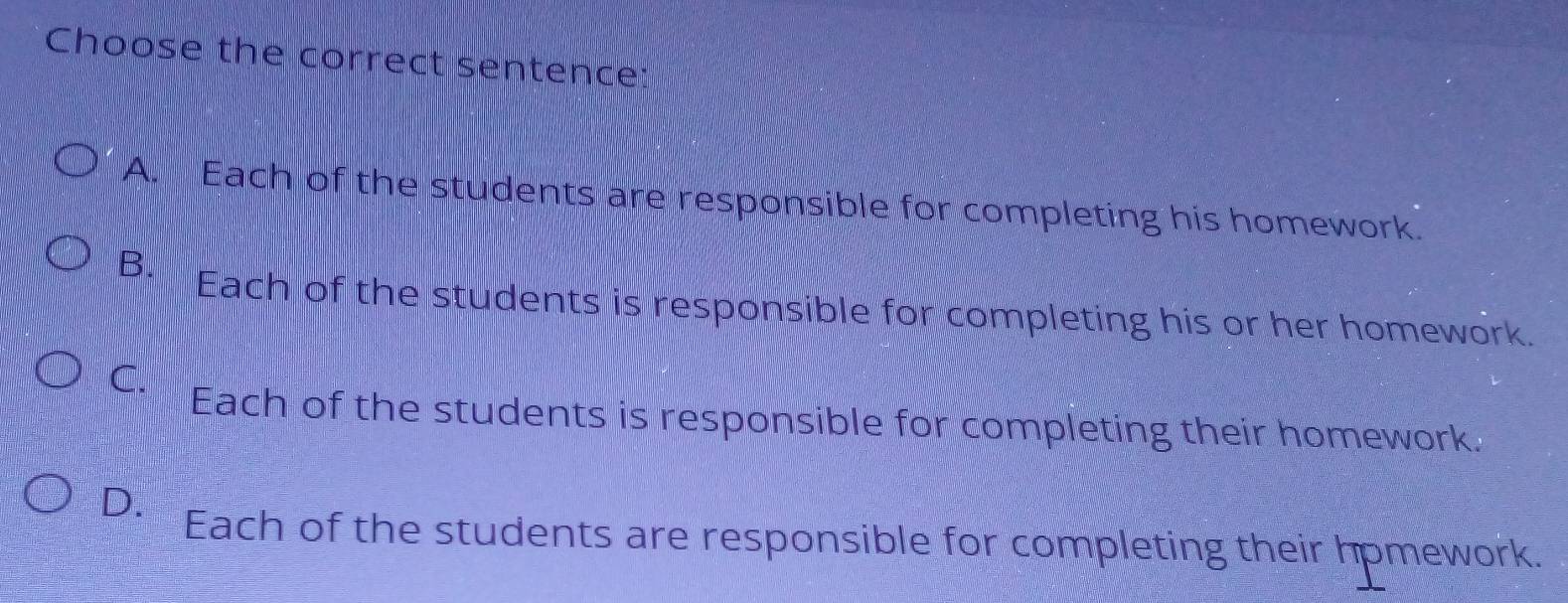 Choose the correct sentence:
A. Each of the students are responsible for completing his homework.
B. Each of the students is responsible for completing his or her homework.
C. Each of the students is responsible for completing their homework.
D. Each of the students are responsible for completing their hpmework.