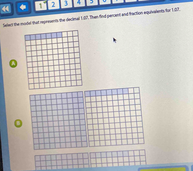 1 2 3 4 5 
Select the model that represents the decimal 1.07. Then find percent and fraction equivalents for 1.07. 
A 
B