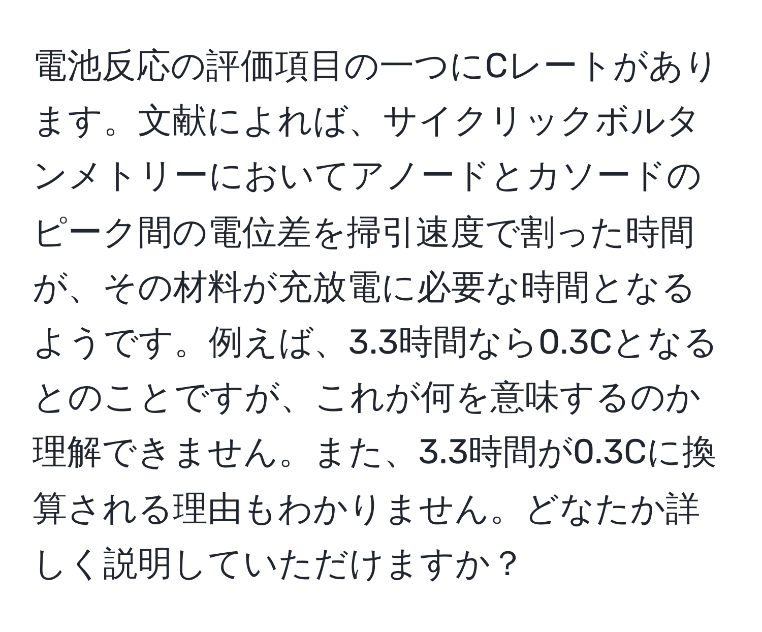 電池反応の評価項目の一つにCレートがあります。文献によれば、サイクリックボルタンメトリーにおいてアノードとカソードのピーク間の電位差を掃引速度で割った時間が、その材料が充放電に必要な時間となるようです。例えば、3.3時間なら0.3Cとなるとのことですが、これが何を意味するのか理解できません。また、3.3時間が0.3Cに換算される理由もわかりません。どなたか詳しく説明していただけますか？